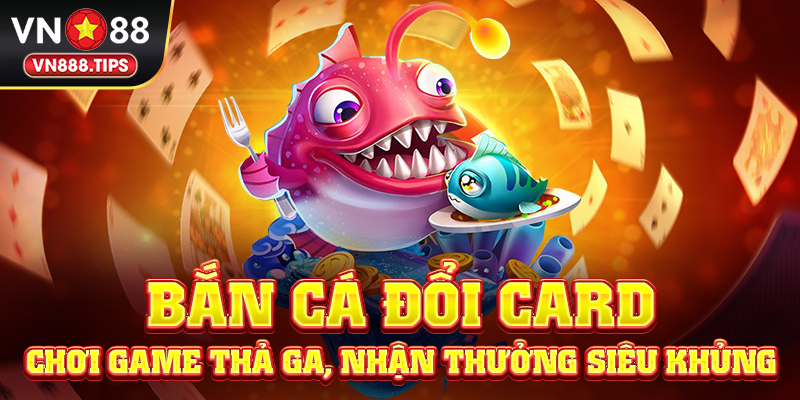 Bắn cá đổi card - Chơi game thả ga, nhận thưởng siêu khủng